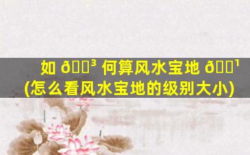 如 🌳 何算风水宝地 🌹 (怎么看风水宝地的级别大小)
